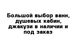 Большой выбор ванн, душевых кабин, джакузи в наличии и под заказ